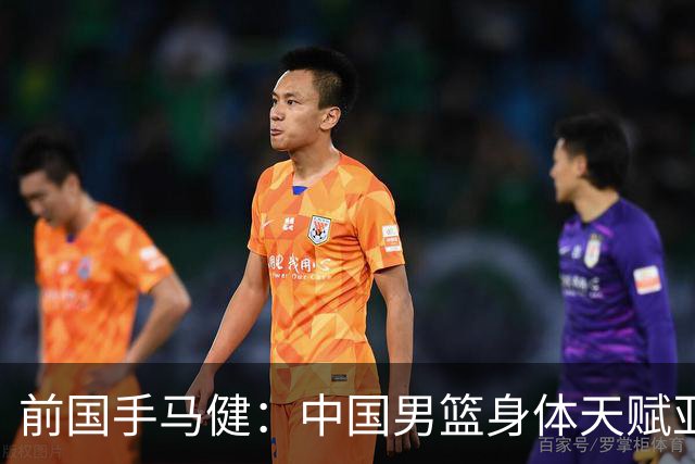 前国手马健：中国男篮身体天赋亚洲断层领先！想重返巅峰易如反掌